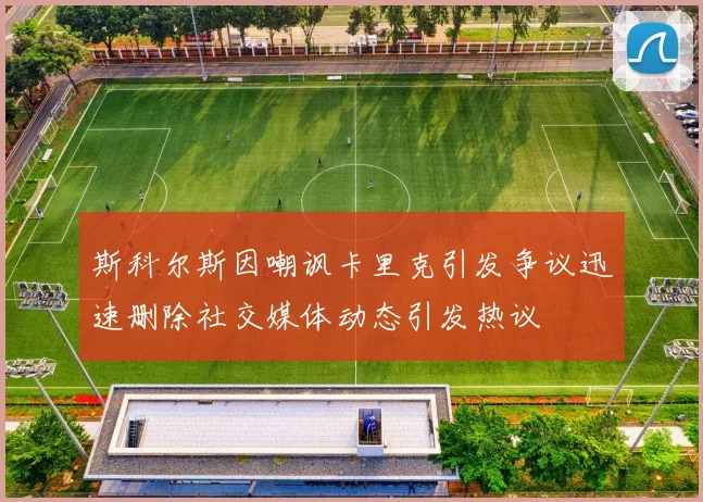 斯科尔斯因嘲讽卡里克引发争议迅速删除社交媒体动态引发热议