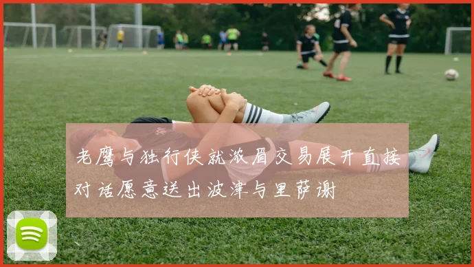 老鹰与独行侠就浓眉交易展开直接对话愿意送出波津与里萨谢