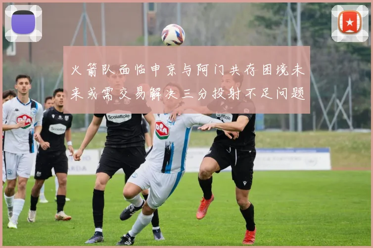 火箭队面临申京与阿门共存困境未来或需交易解决三分投射不足问题
