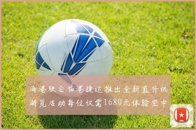 海港联合临港捷运推出全新直升机游览活动每位仅需1680元体验空中美景