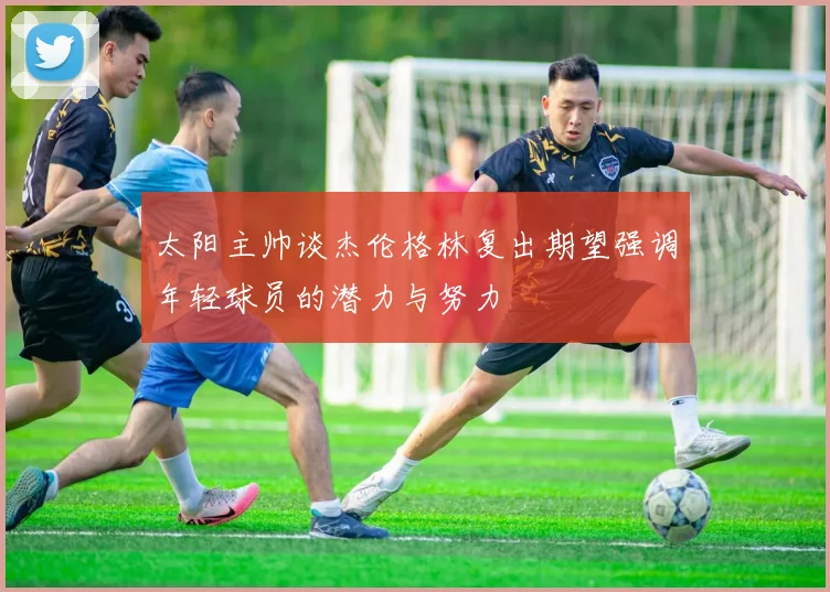 太阳主帅谈杰伦格林复出期望强调年轻球员的潜力与努力
