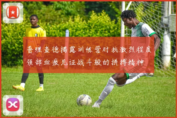 普理查德揭露训练营对抗激烈程度颈部血痕见证战斗般的拼搏精神